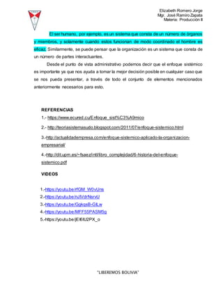 Elizabeth Romero Jorge
Mgr. José Ramiro Zapata
Materia: Producción II
“LIBEREMOS BOLIVIA”
El ser humano, por ejemplo, es un sistema que consta de un número de órganos
y miembros, y solamente cuando estos funcionan de modo coordinado el hombre es
eficaz. Similarmente, se puede pensar que la organización es un sistema que consta de
un número de partes interactuantes.
Desde el punto de vista administrativo podemos decir que el enfoque sistémico
es importante ya que nos ayuda a tomar la mejor decisión posible en cualquier caso que
se nos pueda presentar, a través de todo el conjunto de elementos mencionados
anteriormente necesarios para esto.
REFERENCIAS
1.- https://www.ecured.cu/Enfoque_sist%C3%A9mico
2.- http://teoriasistemasudo.blogspot.com/2011/07/enfoque-sistemico.html
3.-http://actualidadempresa.com/enfoque-sistemico-aplicado-la-organizacion-
empresarial/
4.-http://dit.upm.es/~fsaez/intl/libro_complejidad/6-historia-del-enfoque-
sistemico.pdf
VIDEOS
1.-https://youtu.be/rfGM_W0vUns
2.-https://youtu.be/nJlVdrNsrvU
3.-https://youtu.be/GgkqsB-GlLw
4.-https://youtu.be/MFF55PASM5g
5.-https://youtu.be/jEI6lU2PX_o
 