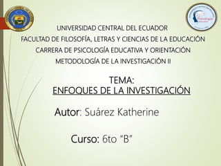 UNIVERSIDAD CENTRAL DEL ECUADOR
FACULTAD DE FILOSOFÍA, LETRAS Y CIENCIAS DE LA EDUCACIÓN
CARRERA DE PSICOLOGÍA EDUCATIVA Y ORIENTACIÓN
METODOLOGÍA DE LA INVESTIGACIÓN II
TEMA:
ENFOQUES DE LA INVESTIGACIÓN
Autor: Suárez Katherine
Curso: 6to “B”
 