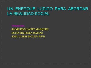 UN ENFOQUE LÚDICO PARA ABORDAR
LA REALIDAD SOCIAL

 Integrantes:
 JAIME ESCALANTE MÁRQUEZ
 LUCIA HERRERA MACIAS
 JOEL ULISES MOLINA RUIZ
 