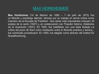 MAX HORKHEIMER
Max Horkheimer (14 de febrero de 1895 – 7 de julio de 1973) fue
un filósofo y sociólogo alemán, famoso por su trabajo en teoría crítica como
miembro de la Escuela de Frankfurt . Sus obras más importantes incluyen: El
eclipse de la razón (1947) y, en colaboración con Theodor Adorno, Dialéctica
de la Ilustración (1947). En 1925, fue habilitado con una tesis titulada La
crítica del juicio de Kant como mediación entre la filosofía práctica y teórica,.,
fue nombrado privatdozent. En 1930, fue elegido como director del Institut für
Sozialforschung.
 
