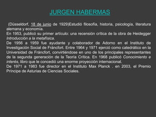 JURGEN HABERMAS
 (Düsseldorf, 18 de junio de 1929)Estudió filosofía, historia, psicología, literatura
alemana y economía.
En 1953, publicó su primer artículo: una recensión crítica de la obra de Heidegger
Introducción a la metafísica.
De 1956 a 1959 fue ayudante y colaborador de Adorno en el Instituto de
Investigación Social de Fráncfort. Entre 1964 y 1971 ejerció como catedrático en la
Universidad de Fráncfort, convirtiéndose en uno de los principales representantes
de la segunda generación de la Teoría Crítica. En 1968 publicó Conocimiento e
interés, libro que le concedió una enorme proyección internacional.
De 1971 a 1983 fue director en el Instituto Max Planck . en 2003, el Premio
Príncipe de Asturias de Ciencias Sociales.
 