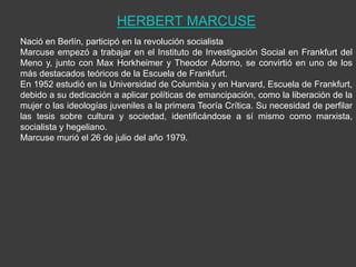HERBERT MARCUSE
Nació en Berlín, participó en la revolución socialista
Marcuse empezó a trabajar en el Instituto de Investigación Social en Frankfurt del
Meno y, junto con Max Horkheimer y Theodor Adorno, se convirtió en uno de los
más destacados teóricos de la Escuela de Frankfurt.
En 1952 estudió en la Universidad de Columbia y en Harvard, Escuela de Frankfurt,
debido a su dedicación a aplicar políticas de emancipación, como la liberación de la
mujer o las ideologías juveniles a la primera Teoría Crítica. Su necesidad de perfilar
las tesis sobre cultura y sociedad, identificándose a sí mismo como marxista,
socialista y hegeliano.
Marcuse murió el 26 de julio del año 1979.
 