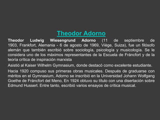 Theodor Adorno
Theodor       Ludwig      Wiesengrund    Adorno     (11    de    septiembre   de
1903, Frankfort, Alemania - 6 de agosto de 1969, Viège, Suiza), fue un filósofo
alemán que también escribió sobre sociología, psicología y musicología. Se le
considera uno de los máximos representantes de la Escuela de Fráncfort y de la
teoría crítica de inspiración marxista
Asistió al Kaiser Wilhelm Gymnasium, donde destacó como excelente estudiante.
Hacia 1920 compuso sus primeras obras musicales. Después de graduarse con
méritos en el Gymnasium, Adorno se inscribió en la Universidad Johann Wolfgang
Goethe de Fráncfort del Meno, En 1924 obtuvo su título con una disertación sobre
Edmund Husserl. Entre tanto, escribió varios ensayos de crítica musical.
 