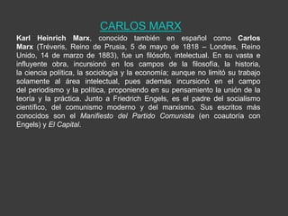 CARLOS MARX
Karl Heinrich Marx, conocido también en español como Carlos
Marx (Tréveris, Reino de Prusia, 5 de mayo de 1818 – Londres, Reino
Unido, 14 de marzo de 1883), fue un filósofo, intelectual. En su vasta e
influyente obra, incursionó en los campos de la filosofía, la historia,
la ciencia política, la sociología y la economía; aunque no limitó su trabajo
solamente al área intelectual, pues además incursionó en el campo
del periodismo y la política, proponiendo en su pensamiento la unión de la
teoría y la práctica. Junto a Friedrich Engels, es el padre del socialismo
científico, del comunismo moderno y del marxismo. Sus escritos más
conocidos son el Manifiesto del Partido Comunista (en coautoría con
Engels) y El Capital.
 