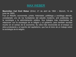 MAX WEBER
Maximilian Carl Emil Weber (Erfurt, 21 de abril de 1864 – Múnich, 14 de
junio de 1920)
Fue un filósofo, economista, jurista, historiador, politólogo y sociólogo alemán,
considerado uno de los fundadores del estudio moderno, anti positivista, de
la sociología y la administración pública. Sus trabajos más importantes se
relacionan con la sociología de la religión y el gobierno, pero también escribió
mucho en el campo de la economía. Su obra más reconocida es el ensayo La
ética protestante y el espíritu del capitalismo, que fue el inicio de un trabajo sobre
la sociología de la religión.
 