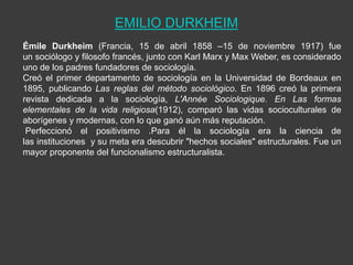 EMILIO DURKHEIM
Émile Durkheim (Francia, 15 de abril 1858 –15 de noviembre 1917) fue
un sociólogo y filosofo francés, junto con Karl Marx y Max Weber, es considerado
uno de los padres fundadores de sociología.
Creó el primer departamento de sociología en la Universidad de Bordeaux en
1895, publicando Las reglas del método sociológico. En 1896 creó la primera
revista dedicada a la sociología, L'Année Sociologique. En Las formas
elementales de la vida religiosa(1912), comparó las vidas socioculturales de
aborígenes y modernas, con lo que ganó aún más reputación.
 Perfeccionó el positivismo .Para él la sociología era la ciencia de
las instituciones y su meta era descubrir "hechos sociales" estructurales. Fue un
mayor proponente del funcionalismo estructuralista.
 