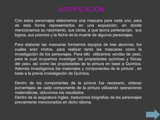 JUSTIFICACIÓN
Con estos personajes elaboramos una mascara para cada uno, para
de esta forma representarlos en una exposición, en donde
mencionamos su nacimiento, sus obras, a que teoría pertenecían, sus
logros, sus premios y la fecha de la muerte de algunos personajes.

Para elaborar las mascaras formamos equipos de tres alumnos, los
cuales eran mixtos, para realizar tanto las mascaras como la
investigación de los personajes. Para ello utilizamos vendas de yeso,
para la cual ocupamos investigar las propiedades químicas y físicas
del yeso, así como las propiedades de la pintura en base a Química.
Además investigamos los materiales y componentes de la pintura , en
base a la previa investigación de Química.

Dentro de los componentes de la pintura fue necesario, obtener
porcentajes de cada componente de la pintura utilizando operaciones
matemáticas, obtuvimos los resultados
Dentro de la asignatura Ingles, traducimos biografías de los personajes
previamente mencionados en dicho idioma.
 
