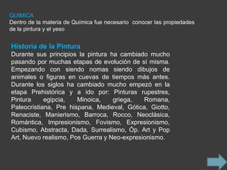 QUIMICA
Dentro de la materia de Química fue necesario conocer las propiedades
de la pintura y el yeso


Historia de la Pintura
Durante sus principios la pintura ha cambiado mucho
pasando por muchas etapas de evolución de sí misma.
Empezando con siendo nomas siendo dibujos de
animales o figuras en cuevas de tiempos más antes.
Durante los siglos ha cambiado mucho empezó en la
etapa Prehistórica y a ido por: Pinturas rupestres,
Pintura     egipcia,   Minoica,    griega,   Romana,
Paleocristiana, Pre hispana, Medieval, Gótica, Giotto,
Renaciste, Manierismo, Barroca, Rocco, Neoclásica,
Romántica, Impresionismo, Fovismo, Expresionismo,
Cubismo, Abstracta, Dada, Surrealismo, Óp. Art y Pop
Art, Nuevo realismo, Pos Guerra y Neo-expresionismo.
 