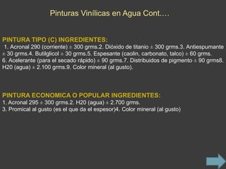 Pinturas Vinílicas en Agua Cont.…


PINTURA TIPO (C) INGREDIENTES:
 1. Acronal 290 (corriente) ± 300 grms.2. Dióxido de titanio ± 300 grms.3. Antiespumante
± 30 grms.4. Butilglicol ± 30 grms.5. Espesante (caolin, carbonato, talco) ± 60 grms.
6. Acelerante (para el secado rápido) ± 90 grms.7. Distribuidos de pigmento ± 90 grms8.
H20 (agua) ± 2.100 grms.9. Color mineral (al gusto).




PINTURA ECONOMICA O POPULAR INGREDIENTES:
1. Acronal 295 ± 300 grms.2. H20 (agua) ± 2.700 grms.
3. Promical al gusto (es el que da el espesor)4. Color mineral (al gusto)
 