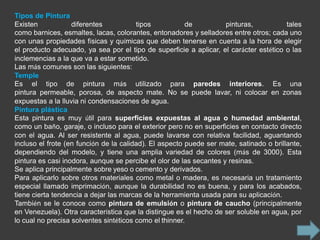 Tipos de Pintura
Existen            diferentes           tipos           de          pinturas,           tales
como barnices, esmaltes, lacas, colorantes, entonadores y selladores entre otros; cada uno
con unas propiedades físicas y químicas que deben tenerse en cuenta a la hora de elegir
el producto adecuado, ya sea por el tipo de superficie a aplicar, el carácter estético o las
inclemencias a la que va a estar sometido.
Las más comunes son las siguientes:
Temple
Es el tipo de pintura más utilizado para paredes interiores. Es una
pintura permeable, porosa, de aspecto mate. No se puede lavar, ni colocar en zonas
expuestas a la lluvia ni condensaciones de agua.
Pintura plástica
Esta pintura es muy útil para superficies expuestas al agua o humedad ambiental,
como un baño, garaje, o incluso para el exterior pero no en superficies en contacto directo
con el agua. Al ser resistente al agua, puede lavarse con relativa facilidad, aguantando
incluso el frote (en función de la calidad). El aspecto puede ser mate, satinado o brillante,
dependiendo del modelo, y tiene una amplia variedad de colores (más de 3000). Esta
pintura es casi inodora, aunque se percibe el olor de las secantes y resinas.
Se aplica principalmente sobre yeso o cemento y derivados.
Para aplicarlo sobre otros materiales como metal o madera, es necesaria un tratamiento
especial llamado imprimación, aunque la durabilidad no es buena, y para los acabados,
tiene cierta tendencia a dejar las marcas de la herramienta usada para su aplicación.
También se le conoce como pintura de emulsión o pintura de caucho (principalmente
en Venezuela). Otra característica que la distingue es el hecho de ser soluble en agua, por
lo cual no precisa solventes sintéticos como el thinner.
 