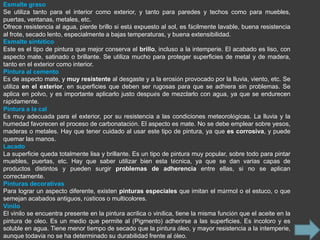 Esmalte graso
Se utiliza tanto para el interior como exterior, y tanto para paredes y techos como para muebles,
puertas, ventanas, metales, etc.
Ofrece resistencia al agua, pierde brillo si está expuesto al sol, es fácilmente lavable, buena resistencia
al frote, secado lento, especialmente a bajas temperaturas, y buena extensibilidad.
Esmalte sintético
Este es el tipo de pintura que mejor conserva el brillo, incluso a la intemperie. El acabado es liso, con
aspecto mate, satinado o brillante. Se utiliza mucho para proteger superficies de metal y de madera,
tanto en el exterior como interior.
Pintura al cemento
Es de aspecto mate, y muy resistente al desgaste y a la erosión provocado por la lluvia, viento, etc. Se
utiliza en el exterior, en superficies que deben ser rugosas para que se adhiera sin problemas. Se
aplica en polvo, y es importante aplicarlo justo después de mezclarlo con agua, ya que se endurecen
rápidamente.
Pintura a la cal
Es muy adecuada para el exterior, por su resistencia a las condiciones meteorológicas. La lluvia y la
humedad favorecen el proceso de carbonatación. El aspecto es mate. No se debe emplear sobre yesos,
maderas o metales. Hay que tener cuidado al usar este tipo de pintura, ya que es corrosiva, y puede
quemar las manos.
Lacado
La superficie queda totalmente lisa y brillante. Es un tipo de pintura muy popular, sobre todo para pintar
muebles, puertas, etc. Hay que saber utilizar bien esta técnica, ya que se dan varias capas de
productos distintos y pueden surgir problemas de adherencia entre ellas, si no se aplican
correctamente.
Pinturas decorativas
Para lograr un aspecto diferente, existen pinturas especiales que imitan el mármol o el estuco, o que
semejan acabados antiguos, rústicos o multicolores.
Vinilo
El vinilo se encuentra presente en la pintura acrílica o vinílica, tiene la misma función que el aceite en la
pintura de oleo. Es un medio que permite al (Pigmento) adherirse a las superficies. Es incoloro y es
soluble en agua. Tiene menor tiempo de secado que la pintura óleo, y mayor resistencia a la intemperie,
aunque todavía no se ha determinado su durabilidad frente al óleo.
 