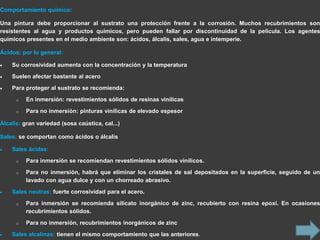 Comportamiento químico:

Una pintura debe proporcionar al sustrato una protección frente a la corrosión. Muchos recubrimientos son
resistentes al agua y productos químicos, pero pueden fallar por discontinuidad de la película. Los agentes
químicos presentes en el medio ambiente son: ácidos, álcalis, sales, agua e intemperie.

Ácidos: por lo general:

    Su corrosividad aumenta con la concentración y la temperatura

    Suelen afectar bastante al acero
    Para proteger al sustrato se recomienda:

      o   En inmersión: revestimientos sólidos de resinas vinílicas

      o   Para no inmersión: pinturas vinílicas de elevado espesor

Álcalis: gran variedad (sosa caústica, cal...)

Sales: se comportan como ácidos o álcalis

    Sales ácidas:

      o   Para inmersión se recomiendan revestimientos sólidos vinílicos.
      o   Para no inmersión, habrá que eliminar los cristales de sal depositados en la superficie, seguido de un
          lavado con agua dulce y con un chorreado abrasivo.

    Sales neutras: fuerte corrosividad para el acero.
      o   Para inmersión se recomienda silicato inorgánico de zinc, recubierto con resina epoxi. En ocasiones
          recubrimientos sólidos.

      o   Para no inmersión, recubrimientos inorgánicos de zinc

    Sales alcalinas: tienen el mismo comportamiento que las anteriores.
 