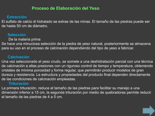 Proceso de Elaboración del Yeso

   Extracción
El sulfato de calcio di hidratado se extrae de las minas. El tamaño de las piedras puede ser
de hasta 50 cm de diámetro.

   Selección
    De la materia prima
Se hace una minuciosa selección de la piedra de yeso natural, posteriormente se almacena
para su uso en el proceso de calcinación dependiendo del tipo de yeso a fabricar.

   Calcinación
Una vez seleccionado el yeso crudo, se somete a una deshidratación parcial con una técnica
de calcinación a altas presiones con un riguroso control de tiempo y temperatura, obteniendo
cristales de mínima porosidad y forma regular, que permitirán producir modelos de gran
dureza y resistencia. La estructura y propiedades del producto final dependen directamente
de las condiciones de calcinación empleadas.
    Trituración
La primera trituración, reduce el tamaño de las piedras para facilitar su manejo a una
dimensión inferior a 15 cm, la segunda trituración por medio de quebradoras permite reducir
el tamaño de las piedras de 4 a 5 cm.
 