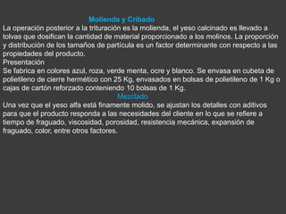Molienda y Cribado
La operación posterior a la trituración es la molienda, el yeso calcinado es llevado a
tolvas que dosifican la cantidad de material proporcionado a los molinos. La proporción
y distribución de los tamaños de partícula es un factor determinante con respecto a las
propiedades del producto.
Presentación
Se fabrica en colores azul, roza, verde menta, ocre y blanco. Se envasa en cubeta de
polietileno de cierre hermético con 25 Kg, envasados en bolsas de polietileno de 1 Kg o
cajas de cartón reforzado conteniendo 10 bolsas de 1 Kg.
                                      Mezclado
Una vez que el yeso alfa está finamente molido, se ajustan los detalles con aditivos
para que el producto responda a las necesidades del cliente en lo que se refiere a
tiempo de fraguado, viscosidad, porosidad, resistencia mecánica, expansión de
fraguado, color, entre otros factores.
 