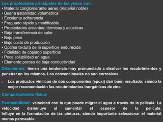 Las propiedades principales de los yesos son:
• Material conglomerante aéreo (material noble)
• Buena estabilidad volumétrica
• Excelente adherencia
• Fraguado rápido y modificable
• Propiedades aislantes: térmicas y acústicas
• Baja transferencia de calor
• Bajo peso
• Bajo costo de producción
• Óptima textura de la superficie endurecida
• Fidelidad de copiado superficial
• Poca solubilidad en agua
• Elemento poroso de baja conductividad
Disolventes: tienen una tendencia muy pronunciada a disolver los recubrimientos y
penetrar en los mismos. Los convencionales no son corrosivos.
   Los productos vinílicos de dos componentes (epoxi) dan buen resultado; siendo la
   mejor recomendación los recubrimientos inorgánicos de zinc.

Comportamiento físico:

Permeabilidad: velocidad con la que puede migrar el agua a través de la película. La
velocidad     disminuye    al    aumentar      el   espesor    de     la    película.
Influye en la formulación de las pinturas, siendo importante seleccionar el material
menos permeable.
 