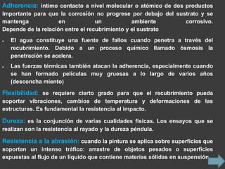 Adherencia: íntimo contacto a nivel molecular o atómico de dos productos
Importante para que la corrosión no progrese por debajo del sustrato y se
mantenga             en            un           ambiente       corrosivo.
Depende de la relación entre el recubrimiento y el sustrato
   El agua constituye una fuente de fallos cuando penetra a través del
   recubrimiento. Debido a un proceso químico llamado ósmosis la
   penetración se acelera.
   Las fuerzas térmicas también atacan la adherencia, especialmente cuando
   se han formado películas muy gruesas a lo largo de varios años
   (desconcha miento)

Flexibilidad: se requiere cierto grado para que el recubrimiento pueda
soportar vibraciones, cambios de temperatura y deformaciones de las
estructuras. Es fundamental la resistencia al impacto.

Dureza: es la conjunción de varias cualidades físicas. Los ensayos que se
realizan son la resistencia al rayado y la dureza péndula.

Resistencia a la abrasión: cuando la pintura se aplica sobre superficies que
soportan un intenso tráfico: arrastre de objetos pesados o superficies
expuestas al flujo de un líquido que contiene materias sólidas en suspensión.
 