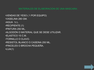 MATERIALES DE ELABORACION DE UNA MASCARA:

•VENDAS DE YESO ( 1 POR EQUIPO)
•VASELINA 280 GM.
•AGUA ½ L.
•RECIPIENTE (1)
•PINTURA 250 ML.
•ALGODÓN O MATERIAL QUE SE DESE UTILIZAR.
•ELASTICO 15 C.M.
•TORNILLO O CLAVO.
•RESISTOL BLANCO O CASEINA 250 ML.
•PINCELES O BROCHA PEQUEÑA.
•LIJA(1)
 