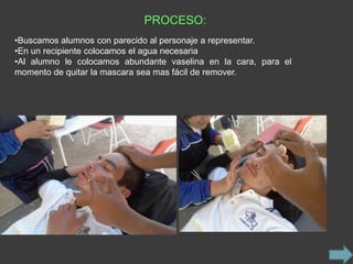 PROCESO:
•Buscamos alumnos con parecido al personaje a representar.
•En un recipiente colocamos el agua necesaria
•Al alumno le colocamos abundante vaselina en la cara, para el
momento de quitar la mascara sea mas fácil de remover.
 