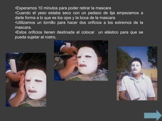 •Esperamos 10 minutos para poder retirar la mascara
•Cuando el yeso estaba seco con un pedazo de lija empezamos a
darle forma a lo que es los ojos y la boca de la mascara
•Utilizamos un tornillo para hacer dos orificios a los extremos de la
mascara.
•Estos orificios tienen destinada el colocar un elástico para que se
pueda sujetar al rostro.
 