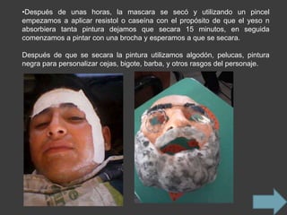 •Después de unas horas, la mascara se secó y utilizando un pincel
empezamos a aplicar resistol o caseína con el propósito de que el yeso n
absorbiera tanta pintura dejamos que secara 15 minutos, en seguida
comenzamos a pintar con una brocha y esperamos a que se secara.

Después de que se secara la pintura utilizamos algodón, pelucas, pintura
negra para personalizar cejas, bigote, barba, y otros rasgos del personaje.
 