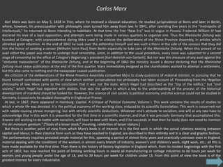 Carlos Marx

  Karl Marx was born on May 5, 1818 in Trier, where he received a classical education. He studied jurisprudence at Bonn and later in Berlin,
where, however, his preoccupation with philosophy soon turned him away from law. In 1841, after spending five years in the “metropolis of
intellectuals,” he returned to Bonn intending to habilitate. At that time the first “New Era” was in vogue in Prussia. Frederick William IV had
declared his love of a loyal opposition, and attempts were being made in various quarters to organize one. Thus the Rheinische Zeitung was
founded at Cologne; with unprecedented daring Marx used it to criticize the deliberations of the Rhine Province Assembly, in articles which
attracted great attention. At the end of 1842 he took over the editorship himself and was such a thorn in the side of the censors that they did
him the honor of sending a censor [Wilhelm Saint-Paul] from Berlin especially to take care of the Rheinische Zeitung. When this proved of no
avail either the paper was made to undergo dual censorship, since, in addition to the usual procedure, every issue was subjected to a second
stage of censorship by the office of Cologne’s Regierung´s president [Karl Heinrich von Gerlach]. But nor was this measure of any avail against the
“obdurate malevolence” of the Rheinische Zeitung, and at the beginning of 1843 the ministry issued a decree declaring that the Rheinische
Zeitung must cease publication at the end of the first quarter. Marx immediately resigned as the shareholders wanted to attempt a settlement,
but this also came to nothing and the newspaper ceased publication.
  His criticism of the deliberations of the Rhine Province Assembly compelled Marx to study questions of material interest. In pursuing that he
found himself confronted with points of view which neither jurisprudence nor philosophy had taken account of. Proceeding from the Hegelian
philosophy of law, Marx came to the conclusion that it was not the state, which Hegel had described as the “top of the edifice,” but “civil
society,” which Hegel had regarded with disdain, that was the sphere in which a key to the understanding of the process of the historical
development of mankind should be looked for. However, the science of civil society is political economy, and this science could not be studied in
Germany, it could only be studied thoroughly in England or France.
  At last, in 1867, there appeared in Hamburg: Capital. A Critique of Political Economy, Volume I. This work contains the results of studies to
which a whole life was devoted. It is the political economy of the working class, reduced to its scientific formulation. This work is concerned not
with rabble-rousing phrase mongering, but with strictly scientific deductions. Whatever one’s attitude to socialism, one will at any rate have to
acknowledge that in this work it is presented for the first time in a scientific manner, and that it was precisely Germany that accomplished this.
Anyone still wishing to do battle with socialism, will have to deal with Marx, and if he succeeds in that then he really does not need to mention
the dei minorum gentium.” [“Gods of a lesser stock;” meaning, celebrities of lesser stature.]
  But there is another point of view from which Marx’s book is of interest. It is the first work in which the actual relations existing between
capital and labour, in their classical form such as they have reached in England, are described in their entirety and in a clear and graphic fashion.
The parliamentary inquiries provided ample material for this, spanning a period of almost forty years and practically unknown even in England,
material dealing with the conditions of the workers in almost every branch of industry, women’s and children’s work, night work, etc.; all this is
here made available for the first time. Then there is the history of factory legislation in England which, from its modest beginnings with the first
acts of 1802, has now reached the point of limiting working hours in nearly all manufacturing or cottage industries to 60 hours per week for
women and young people under the age of 18, and to 39 hours per week for children under 13. From this point of view the book is of the
greatest interest for every industrialist.
 