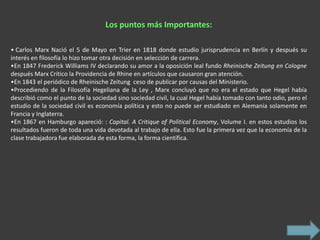 Los puntos más Importantes:

• Carlos Marx Nació el 5 de Mayo en Trier en 1818 donde estudio jurisprudencia en Berlín y después su
interés en filosofía lo hizo tomar otra decisión en selección de carrera.
•En 1847 Frederick Williams IV declarando su amor a la oposición leal fundo Rheinische Zeitung en Cologne
después Marx Crítico la Providencia de Rhine en artículos que causaron gran atención.
•En 1843 el periódico de Rheinische Zeitung ceso de publicar por causas del Ministerio.
•Procediendo de la Filosofía Hegeliana de la Ley , Marx concluyó que no era el estado que Hegel había
describió como el punto de la sociedad sino sociedad civil, la cual Hegel había tomado con tanto odio, pero el
estudio de la sociedad civil es economía política y esto no puede ser estudiado en Alemania solamente en
Francia y Inglaterra.
•En 1867 en Hamburgo apareció: : Capital. A Critique of Political Economy, Volume I. en estos estudios los
resultados fueron de toda una vida devotada al trabajo de ella. Esto fue la primera vez que la economía de la
clase trabajadora fue elaborada de esta forma, la forma científica.
 