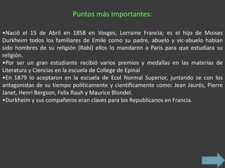 Puntos más Importantes:

•Nació el 15 de Abril en 1858 en Vosges, Lorraine Francia; es el hijo de Moises
Durkheim todos los familiares de Emile como su padre, abuelo y vic-abuelo habian
sido hombres de su religión (Rabí) ellos lo mandaron a Paris para que estudiara su
religión.
•Por ser un gran estudiante recibió varios premios y medallas en las materias de
Literatura y Ciencias en la escuela de College de Epinal
•En 1879 lo aceptaron en la escuela de Ecol Normal Superior, juntando se con los
antagonistas de su tiempo políticamente y científicamente como: Jean Jaurés, Pierre
Janet, Henri Bergson, Felix Rauh y Maurice Blondel.
•Durkheim y sus compañeros eran claves para los Republicanos en Francia.
 