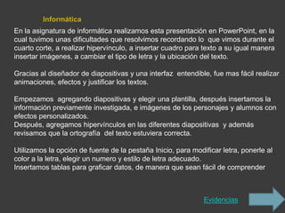 Informática
En la asignatura de informática realizamos esta presentación en PowerPoint, en la
cual tuvimos unas dificultades que resolvimos recordando lo que vimos durante el
cuarto corte, a realizar hipervínculo, a insertar cuadro para texto a su igual manera
insertar imágenes, a cambiar el tipo de letra y la ubicación del texto.

Gracias al diseñador de diapositivas y una interfaz entendible, fue mas fácil realizar
animaciones, efectos y justificar los textos.

Empezamos agregando diapositivas y elegir una plantilla, después insertamos la
información previamente investigada, e imágenes de los personajes y alumnos con
efectos personalizados.
Después, agregamos hipervínculos en las diferentes diapositivas y además
revisamos que la ortografía del texto estuviera correcta.

Utilizamos la opción de fuente de la pestaña Inicio, para modificar letra, ponerle al
color a la letra, elegir un numero y estilo de letra adecuado.
Insertamos tablas para graficar datos, de manera que sean fácil de comprender



                                                              Evidencias
 