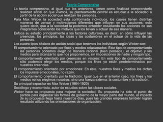 Teoría Comprensiva
La teoría comprensiva, al igual que las anteriores, tienen como finalidad comprenderla
    realidad social en que vivimos, su planteamiento central es estudiar a la sociedad a
    partir de la acción social que realizan las personas.
Para Max Weber la sociedad está conformada individuos, los cuales tienen distintas
    maneras de pensar y motivaciones diferentes que influyen en sus acciones, esto
    quiere decir, que a la sociedad la podemos entender estudiando las acciones de sus
    integrantes conociendo los motivos que los llevan a actuar de esa manera.
Enfoca su estudio principalmente a los factores culturales, es decir, en cómo influyen las
    creencias, los principios, las ideas y las costumbres en el actuar de la vida de las
    personas.
Los cuatro tipos básicos de acción social que tenemos los individuos según Weber son:
El comportamiento orientado por fines y medios relacionados: Este tipo de comportamiento
    las personas podemos elegir de manera racional (bien pensada), el objetivo y los
    medios para alcanzar lo que nos proponemos, sin imposiciones de nadie y ningún tipo.
El comportamiento orientado por creencias en valores: En este tipo de comportamiento
    sólo podemos elegir los medios, porque los fines ya están predeterminados por
    nuestras creencias.
El comportamiento orientado por emociones: En éste, nuestros fines y medios los dictan
    los impulsos emocionales, no razón.
El comportamiento orientado por la tradición: Igual que en el anterior caso, los fines y los
    medios no los elegimos nosotros, sino una fuerza externa: la costumbre y la tradición.
Su principal expositor es Max Weber (1864-1920)
Sociólogo y economista, autor de estudios sobre las clases sociales.
Weber hace su propuesta para mejorar la sociedad. Su propuesta ha sido el punto de
    partida para organizar las formas de gobierno de la mayor parte del mundo, el impacto
    de su propuesta llega hasta nuestros días, pues las grandes empresas también logran
    resultado utilizando las orientaciones de organización.
 