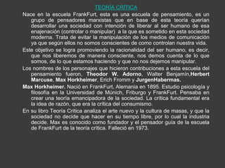 TEORÍA CRÍTICA
Nace en la escuela FrankFurt, esta es una escuela de pensamiento, es un
   grupo de pensadores marxistas que en base de esta teoría querían
   desarrollar una sociedad con intención de liberar al ser humano de esa
   enajenación (controlar o manipular) a la que es sometido en esta sociedad
   moderna. Trata de evitar la manipulación de los medios de comunicación
   ya que según ellos no somos conscientes de como controlan nuestra vida.
Este objetivo se logra promoviendo la racionalidad del ser humano, es decir,
   que nos liberemos de manera consciente, nos demos cuenta de lo que
   somos, de lo que estamos haciendo y que no nos dejemos manipular.
Los nombres de los personajes que hicieron contribuciones a esta escuela del
   pensamiento fueron, Theodor W. Adorno, Walter Benjamín,Herbert
   Marcuse, Max Horkheimer, Erich Fromm y JurgenHabermas.
Max Horkheimer. Nació en FrankFurt, Alemania en 1895. Estudio psicología y
   filosofía en la Universidad de Múnich, Friburgo y FrankFurt. Pensaba en
   crear una teoría emancipadora de la sociedad. La crítica fundamental era
   la idea de razón, que era la crítica del consumismo.
En su libro Teoría Critica analiza el arte nuevo y la cultura de masas, y que la
   sociedad no decide que hacer en su tiempo libre, por lo cual la industria
   decide. Max es conocido como fundador y el pensador guía de la escuela
   de FrankFurt de la teoría crítica. Falleció en 1973.
 