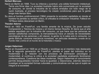 Herbert Marcuse.
Nació en Berlín en 1898. Tuvo su infancia y juventud, una sólida formación intelectual.
   Tenía una firme idea: La sociedad ilustrada había sido pulverizada por la sociedad
   de consumo, en donde la industria de la cultura arrasaba con todo rasgo de la
   razón ilustrada, el proceso tecnológico ha creado condiciones para que la gente
   tenga más tiempo libre.
Su obra el hombre unidimensional (1964) presenta la sociedad capitalista en donde el
   hombre ha perdido su sentido crítico, el criticaba la civilización industrial. Falleció en
   1979sus restos descansan en Berlín.
Theodor Adorno
Nació en 1903 en FrankFurt, una familia amante de la música. De joven estudio
   Composición y Técnica de música y al mismo tiempo filosofía. El decía que el arte
   estaba sepultado por la industria del consumo, ya que hace que las personas se
   sientan satisfechas comprando, la mercadotecnia hace un estudio de necesidades
   psicológicas de las personas y ahí atacan, la gente no lo sabe solo lo consume. La
   gente disfruta: consume mercancía novedosa, ver películas deseada y evade de su
    mundo vital y entra en el mundo de la historieta o música.

Jurgen Habermas:
Nació en Dusseldorf en 1929 es un filosofo y sociólogo es el miembro más destacado
  de la segunda generación de FrankFurt, plantea el papel del individuo en la
  modernidad y su relación con los procesos de dominación psicológica y
  modernidad, el continua la critica a la sociedad capitalista analizando fenómenos
  contemporáneos. Cuestiona las ideas modernas. Según Habermas el conocimiento
  permite desigualdades transitar hacia la igualdad, y relacionarse, además debemos
  investigar en la sociedad formas culturales y comunicativas con las que el sujeto se
  integra a la sociedad.
 
