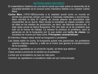 MATERIALISMO HISTORICO
El materialismo histórico es una teoría social que trata sobre el desarrollo de la
    sociedad también se le conoce como marxismo debido a su creador Carlos
    Marx.
Carlos Marx (1818-1883)concibe a la realidad social como un mundo en
    donde las personas actúan con base a intereses materiales o económicos.
    Marx escribió la obra El Capital, en donde plasma los postulados más
    importantes de su teoría. Marx divide la sociedad en clases sociales. Una
    de ellas es los medios de producción, es decir, las fabricas bancos etc. A
    esta clase social se llama Burguesía. Por otro lado es la de proletario que
    solo es la fuerza de trabajo. La riqueza la produce el proletario, pero la
    ganancia es de la burguesía por lo que existe una lucha de clases. La
    sociedad se mueve por esta lucha. Principales características:
El individuo integra clase social se burguesía o proletario
Las clases están en lucha, la burguesía quiere mas ganancias, los proletarios
    quieren mejores salarios, y este es el motor que genera la transformación
    de la sociedad.
El sistema capitalista es un producto injusto, se tiene que destruir.
Clase social a promover el cambio es el proletario.
Luchar por el socialismo ya que es más justo
Cambiar de capitalismo a socialismo debe ser por lucha armada
 