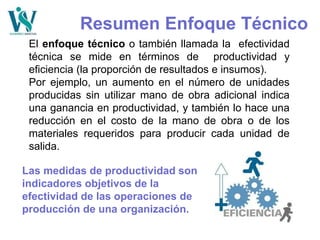 Resumen Enfoque Técnico
El enfoque técnico o también llamada la efectividad
técnica se mide en términos de productividad y
eficiencia (la proporción de resultados e insumos).
Por ejemplo, un aumento en el número de unidades
producidas sin utilizar mano de obra adicional indica
una ganancia en productividad, y también lo hace una
reducción en el costo de la mano de obra o de los
materiales requeridos para producir cada unidad de
salida.
Las medidas de productividad son
indicadores objetivos de la
efectividad de las operaciones de
producción de una organización.
 