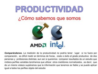 ¿Cómo sabemos que somos
productivos?
Comparándonos. La medición de la productividad no podría tener lugar si no fuera por
comparación, es difícil medir en términos de horas, costo o éxito el grado productivo de dos
personas y profesiones distintas; aun así si queremos comparar resultados de un estudio que
midiera perfiles variables tendríamos que utilizar otros medidores normalizados, es decir; que
de un mismo vistazo supiéramos que la información que tenemos es fiable y se puede aplicar
igual a todos los perfiles objeto del estudio
 