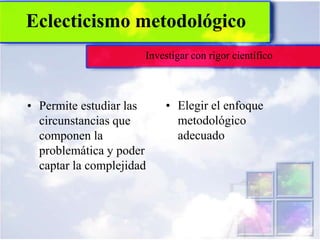 Eclecticismo metodológico
                      Investigar con rigor científico



• Permite estudiar las    • Elegir el enfoque
  circunstancias que        metodológico
  componen la               adecuado
  problemática y poder
  captar la complejidad
 