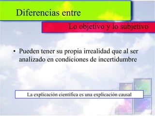 Diferencias entre
                         Lo objetivo y lo subjetivo


• Pueden tener su propia irrealidad que al ser
  analizado en condiciones de incertidumbre




     La explicación científica es una explicación causal
 