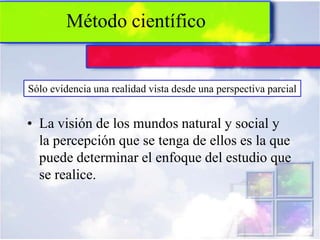 Método científico


Sólo evidencia una realidad vista desde una perspectiva parcial


• La visión de los mundos natural y social y
  la percepción que se tenga de ellos es la que
  puede determinar el enfoque del estudio que
  se realice.
 
