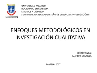 ENFOQUES METODOLÓGICOS EN
INVESTIGACIÓN CUALITATIVA
UNIVERSIDAD YACAMBÚ
DOCTORADO EN GERENCIA
ESTUDIOS A DISTANCIA
SEMINARIO AVANZADO DE DISEÑO DE GERENCIA E INVESTIGACIÓN II
DOCTORANDA:
MARLUIS BRIZUELA
MARZO - 2017
 