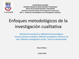 Enfoques metodológicos de la
investigación cualitativa
Método hermenéutico, Método fenomenológico,
Interaccionismo simbólico, Método etnográfico, Historias de
vida, Método investigación-acción, Teoría fundamentada.
UNIVERSIDAD YACAMBU
VICERRECTORADO DE INVESTIGACIÓN Y POSTGRADO
INSTITUTO DE INVESTIGACIÓN Y POSTGRADO
Seminario avanzado: Diseño de investigación en gerencia II
Obj. 2: Tradiciones metodológicas en la investigación cualitativa.
Mauro Alfonzo.
octubre 2016
 