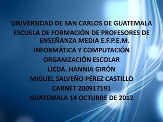 UNIVERSIDAD DE SAN CARLOS DE GUATEMALA
ESCUELA DE FORMACIÓN DE PROFESORES DE
        ENSEÑANZA MEDIA E.F.P.E.M.
      INFORMÁTICA Y COMPUTACIÓN
         ORGANIZACIÓN ESCOLAR
          LICDA. HANNIA GIRÓN
     MIGUEL SALVEÑO PÉREZ CASTILLO
            CARNET 200917191
     GUATEMALA 14 OCTUBRE DE 2012
 