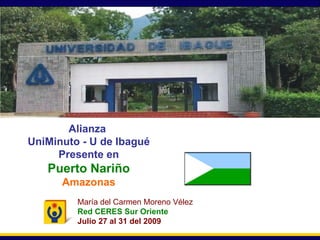 Secretaría General Alianza  UniMinuto - U de Ibagué Presente en Puerto Nariño Amazonas María del Carmen Moreno Vélez Red CERES Sur Oriente Julio 27 al 31 del 2009 