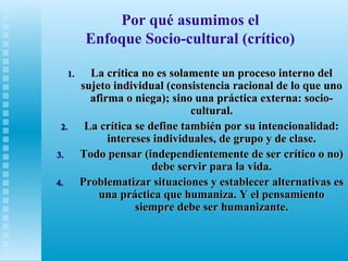 Por qué asumimos el
Enfoque Socio-cultural (crítico)
1.

2.
3.
4.

La crítica no es solamente un proceso interno del
sujeto individual (consistencia racional de lo que uno
afirma o niega); sino una práctica externa: sociocultural.
La crítica se define también por su intencionalidad:
intereses individuales, de grupo y de clase.
Todo pensar (independientemente de ser crítico o no)
debe servir para la vida.
Problematizar situaciones y establecer alternativas es
una práctica que humaniza. Y el pensamiento
siempre debe ser humanizante.

 