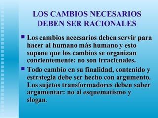 LOS CAMBIOS NECESARIOS
DEBEN SER RACIONALES
Los cambios necesarios deben servir para
hacer al humano más humano y esto
supone que los cambios se organizan
concientemente: no son irracionales.
 Todo cambio en su finalidad, contenido y
estrategia debe ser hecho con argumento.
Los sujetos transformadores deben saber
argumentar: no al esquematismo y
slogan.


 