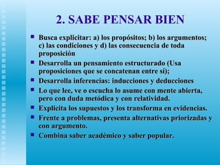 2. SABE PENSAR BIEN









Busca explicitar: a) los propósitos; b) los argumentos;
c) las condiciones y d) las consecuencia de toda
proposición
Desarrolla un pensamiento estructurado (Usa
proposiciones que se concatenan entre sí);
Desarrolla inferencias: inducciones y deducciones
Lo que lee, ve o escucha lo asume con mente abierta,
pero con duda metódica y con relatividad.
Explicita los supuestos y los transforma en evidencias.
Frente a problemas, presenta alternativas priorizadas y
con argumento.
Combina saber académico y saber popular.

 