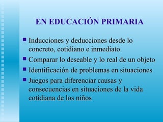 EN EDUCACIÓN PRIMARIA
Inducciones y deducciones desde lo
concreto, cotidiano e inmediato
 Comparar lo deseable y lo real de un objeto
 Identificación de problemas en situaciones
 Juegos para diferenciar causas y
consecuencias en situaciones de la vida
cotidiana de los niños


 