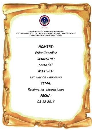 UNIVERSIDAD NACIONAL DE CHIMBORAZO
FACULTAD CIENCIAS DE LA EDUCACIÓN HUMANAS Y TECNOLÓGICAS
CARRERA DE PSICOLOGIA EDUCATIVA
NOMBRE:
Erika González
SEMESTRE:
Sexto “A”
MATERIA:
Evaluación Educativa
TEMA:
Resúmenes exposiciones
FECHA:
03-12-2016
 