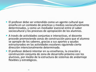  El profesor debe ser entendido como un agente cultural que

enseña en un contexto de prácticas y medios socioculturalmente
determinados, y como un mediador esencial entre el saber
sociocultural y los procesos de apropiación de los alumnos.

 A través de actividades conjuntas e interactivas, el docente

procede promoviendo zonas de construcción para que el alumno
se apropie de los saberes, gracias a sus aportes y ayudas
estructurados en las actividades escolares siguiendo cierta
dirección intencionalmente determinada.
 El profesor deberá intentar en su enseñanza, la creación y
construcción conjunta de zona de desarrollo próximo con los
alumnos, por medio de la estructura de sistemas de andamiaje
flexibles y estratégicos.
12

 