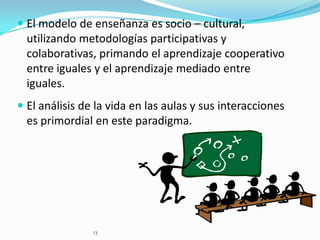  El modelo de enseñanza es socio – cultural,
utilizando metodologías participativas y
colaborativas, primando el aprendizaje cooperativo
entre iguales y el aprendizaje mediado entre
iguales.

 El análisis de la vida en las aulas y sus interacciones
es primordial en este paradigma.

13

 