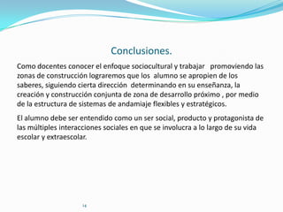Conclusiones.
Como docentes conocer el enfoque sociocultural y trabajar promoviendo las
zonas de construcción lograremos que los alumno se apropien de los
saberes, siguiendo cierta dirección determinando en su enseñanza, la
creación y construcción conjunta de zona de desarrollo próximo , por medio
de la estructura de sistemas de andamiaje flexibles y estratégicos.
El alumno debe ser entendido como un ser social, producto y protagonista de
las múltiples interacciones sociales en que se involucra a lo largo de su vida
escolar y extraescolar.

14

 