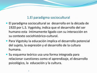1.El paradigma sociocultural
 El paradigma sociocultural se desarrolla en la década de

1920 por L.S. Vygotsky, indica que el desarrollo del ser
humano esta íntimamente ligado con su interacción en
su contexto sociohistórico-cultural.
 Para Vigotsky la educación implica el desarrollo potencial
del sujeto, la expresión y el desarrollo de la cultura
humana.
 Su esquema teórico usa una forma integrada para
relacionar cuestiones como el aprendizaje, el desarrollo
psicológico, la educación y la cultura.
3

 